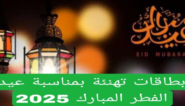 بطاقات تهنئة بمناسبة عيد الفطر المبارك 2025